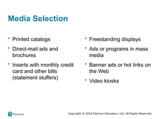 Copyright © 2018 Pearson Education, Ltd. All Rights Reserved.
Media Selection
• Printed catalogs
• Direct-mail ads and
brochures
• Inserts with monthly credit
card and other bills
(statement stuffers)
• Freestanding displays
• Ads or programs in mass
media
• Banner ads or hot links on
the Web
• Video kiosks
 
