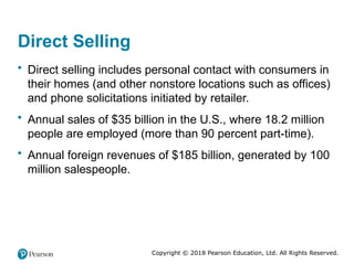 Copyright © 2018 Pearson Education, Ltd. All Rights Reserved.
Direct Selling
• Direct selling includes personal contact with consumers in
their homes (and other nonstore locations such as offices)
and phone solicitations initiated by retailer.
• Annual sales of $35 billion in the U.S., where 18.2 million
people are employed (more than 90 percent part-time).
• Annual foreign revenues of $185 billion, generated by 100
million salespeople.
 