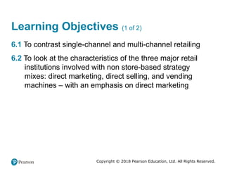 Copyright © 2018 Pearson Education, Ltd. All Rights Reserved.
Learning Objectives (1 of 2)
6.1 To contrast single-channel and multi-channel retailing
6.2 To look at the characteristics of the three major retail
institutions involved with non store-based strategy
mixes: direct marketing, direct selling, and vending
machines – with an emphasis on direct marketing
 