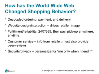 Copyright © 2018 Pearson Education, Ltd. All Rights Reserved.
How has the World Wide Web
Changed Shopping Behavior?
• Decoupled ordering, payment, and delivery
• Website design/interaction – drives retailer image
• Fulfillment/reliability: 24/7/365. Buy, pay, pick-up anywhere,
anytime
• Customer service – info from retailer, must also provide
peer-reviews
• Security/privacy – personalize for “me only when I need it”
 