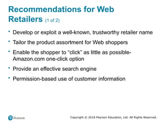 Copyright © 2018 Pearson Education, Ltd. All Rights Reserved.
Recommendations for Web
Retailers (1 of 2)
• Develop or exploit a well-known, trustworthy retailer name
• Tailor the product assortment for Web shoppers
• Enable the shopper to “click” as little as possible-
Amazon.com one-click option
• Provide an effective search engine
• Permission-based use of customer information
 