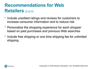 Copyright © 2018 Pearson Education, Ltd. All Rights Reserved.
Recommendations for Web
Retailers (2 of 2)
• Include unedited ratings and reviews for customers to
increase consumer information and to reduce risk
• Personalize the shopping experience for each shopper
based on past purchases and previous Web searches
• Include free shipping or one time shipping fee for unlimited
shipping
 