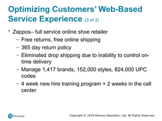 Copyright © 2018 Pearson Education, Ltd. All Rights Reserved.
Optimizing Customers’ Web-Based
Service Experience (3 of 3)
• Zappos– full service online shoe retailer
– Free returns, free online shipping
– 365 day return policy
– Eliminated drop shipping due to inability to control on-
time delivery
– Manage 1,417 brands, 152,000 styles, 824,000 UPC
codes
– 4 week new hire training program + 2 weeks in the call
center
 