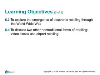 Copyright © 2018 Pearson Education, Ltd. All Rights Reserved.
Learning Objectives (2 of 2)
6.3 To explore the emergence of electronic retailing through
the World Wide Web
6.4 To discuss two other nontraditional forms of retailing:
video kiosks and airport retailing
 