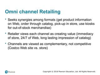 Copyright © 2018 Pearson Education, Ltd. All Rights Reserved.
Omni channel Retailing
• Seeks synergies among formats (get product information
on Web, order through catalog, pick-up in store, use kiosks
for out-of-stock merchandise)
• Retailer views each channel as creating value (immediacy
of store, 24/7 of Web, long lasting impression of catalog)
• Channels are viewed as complementary, not competitive
(Costco Web site vs. store)
 