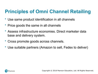 Copyright © 2018 Pearson Education, Ltd. All Rights Reserved.
Principles of Omni Channel Retailing
• Use same product identification in all channels
• Price goods the same in all channels
• Assess infrastructure economies. Direct marketer data
base and delivery system.
• Cross promote goods across channels.
• Use suitable partners (Amazon to sell, Fedex to deliver)
 
