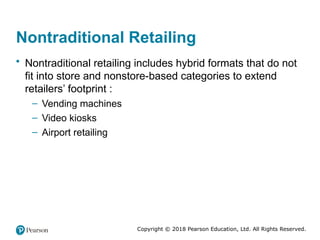 Copyright © 2018 Pearson Education, Ltd. All Rights Reserved.
Nontraditional Retailing
• Nontraditional retailing includes hybrid formats that do not
fit into store and nonstore-based categories to extend
retailers’ footprint :
– Vending machines
– Video kiosks
– Airport retailing
 