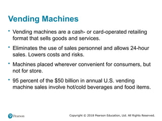Copyright © 2018 Pearson Education, Ltd. All Rights Reserved.
Vending Machines
• Vending machines are a cash- or card-operated retailing
format that sells goods and services.
• Eliminates the use of sales personnel and allows 24-hour
sales. Lowers costs and risks.
• Machines placed wherever convenient for consumers, but
not for store.
• 95 percent of the $50 billion in annual U.S. vending
machine sales involve hot/cold beverages and food items.
 