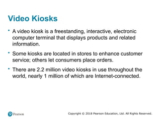 Copyright © 2018 Pearson Education, Ltd. All Rights Reserved.
Video Kiosks
• A video kiosk is a freestanding, interactive, electronic
computer terminal that displays products and related
information.
• Some kiosks are located in stores to enhance customer
service; others let consumers place orders.
• There are 2.2 million video kiosks in use throughout the
world, nearly 1 million of which are Internet-connected.
 