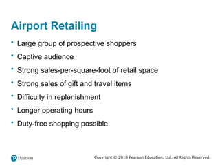Copyright © 2018 Pearson Education, Ltd. All Rights Reserved.
Airport Retailing
• Large group of prospective shoppers
• Captive audience
• Strong sales-per-square-foot of retail space
• Strong sales of gift and travel items
• Difficulty in replenishment
• Longer operating hours
• Duty-free shopping possible
 