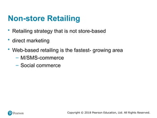 Copyright © 2018 Pearson Education, Ltd. All Rights Reserved.
Non-store Retailing
• Retailing strategy that is not store-based
• direct marketing
• Web-based retailing is the fastest- growing area
– M/SMS-commerce
– Social commerce
 
