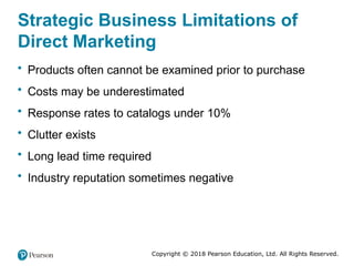Copyright © 2018 Pearson Education, Ltd. All Rights Reserved.
Strategic Business Limitations of
Direct Marketing
• Products often cannot be examined prior to purchase
• Costs may be underestimated
• Response rates to catalogs under 10%
• Clutter exists
• Long lead time required
• Industry reputation sometimes negative
 