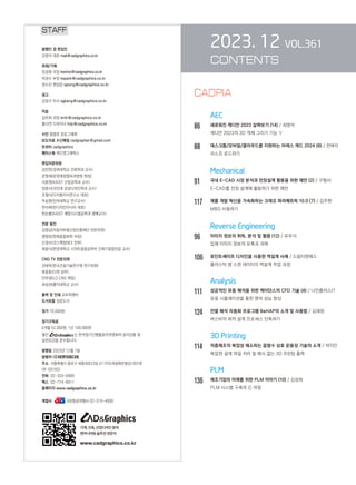 2023. 12 VOL.361
CONTENTS
AEC
86		 새로워진 캐디안 2023 살펴보기 (14) / 최영석
캐디안 2023의 3D 객체 그리기 기능 Ⅴ
88		 데스크톱/모바일/클라우드를 지원하는 아레스 캐드 2024 (8) / 천벼리
리스프 로드하기
		 Mechanical
91		 국내 E-CAD 시장 분석과 전장설계 활용을 위한 제언 (2) / 구형서
E-CAD를 전장 설계에 활용하기 위한 제언
117 제품 개발 혁신을 가속화하는 크레오 파라메트릭 10.0 (7) / 김주현
MBD 사용하기
		 Reverse Engineering
96		 이미지 정보의 취득, 분석 및 활용 (12) / 유우식
입체 이미지 정보의 유혹과 과제
106 포인트셰이프 디자인을 사용한 역설계 사례 / 드림티엔에스
플라스틱 병 스캔 데이터의 역설계 작업 과정
Analysis
111 성공적인 유동 해석을 위한 케이던스의 CFD 기술 (4) / 나인플러스IT
유동 시뮬레이션을 통한 팬의 성능 향상
124 전열 해석 자동화 프로그램 BeHAP의 소개 및 사용법 / 김재원
버스바의 최적 설계 프로세스 단축하기
		 3D Printing
114 적층제조의 복잡성 해소하는 음함수 상호 운용성 기술의 소개 / 박지민
복잡한 설계 파일 처리 및 메시 없는 3D 프린팅 출력
		 PLM
136 제조기업의 미래를 위한 PLM 이야기 (10) / 김성희
PLM 시스템 구축의 긴 여정
STAFF
발행인 겸 편집인
김영석 대표 mail@cadgraphics.co.kr
취재/기획
최경화 국장 kwchoi@cadgraphics.co.kr
박경수 부장 kspark@cadgraphics.co.kr
정수진 편집장 sjeong@cadgraphics.co.kr
광고
강성구 이사 sgkang@cadgraphics.co.kr
미술
김미희 과장 kmh@cadgraphics.co.kr
홍다연 디자이너 hdy@cadgraphics.co.kr
사진 왕명호 포토그래퍼
보도자료 수신메일 cadgraphpr@gmail.com
트위터 cadgraphics
페이스북 캐드앤그래픽스
편집자문위원
김인한(경희대학교 건축학과 교수)
문영래(문영래정형외과병원 원장)
서효원(KAIST 산업공학과 교수)
장중식(국민대 공업디자인학과 교수)
조형식(디지털지식연구소 대표)
주승환(인하대학교 연구교수)
한석희(린디자인아시아 대표)
한순흥(KAIST 해양시스템공학과 명예교수)
전문 필진
김명섭(자동차부품산업진흥재단 전문위원)
맹영완(한화종합화학 차장)
신경수(코스펙빔테크 전무)
최중식(한양대학교 스마트융합공학부 건축IT융합전공 교수)
CNG TV 전문위원
강태욱(한국건설기술연구원 연구위원)
류용효(디원 상무)
안무정(LG CNS 책임)
최성권(홍익대학교 교수)
출력 및 인쇄 교보피앤비
도서유통 성운도서
정가 10,000원
정기구독료
6개월 52,000원, 1년 100,000원
월간 는 한국정기간행물윤리위원회의 윤리강령 및
실천요강을 준수합니다.
발행일 2023년 12월 1일
발행처 (주)이엔지미디어
주소  서울특별시 종로구 세종대로23길 47 (미도파광화문빌딩) 607호
(우:03182)
전화  02-333-6900
팩스  02-774-6911
홈페이지 www.cadgraphics.co.kr
계열사              BB항공여행사 02-319-4000
기계,건축,산업디자인분야
엔지니어링솔루션전문지
www.cadgraphics.co.kr
CADPIA
 