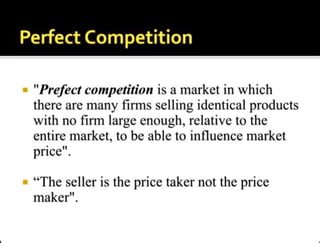 PerfectCompetition
"Prefect competition is a market in which
there are many firms selling identical products
with no firm large enough, relative to the
entire market, to be able to influence market
price".
"The seller is the price taker not the price
maker".
 