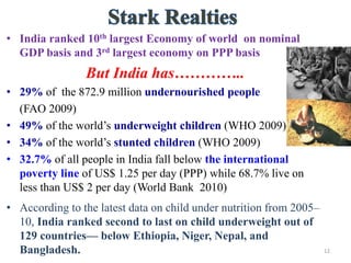 • India ranked 10th largest Economy of world on nominal
GDP basis and 3rd largest economy on PPP basis
But India has…………..
• 29% of the 872.9 million undernourished people
(FAO 2009)
• 49% of the world’s underweight children (WHO 2009)
• 34% of the world’s stunted children (WHO 2009)
• 32.7% of all people in India fall below the international
poverty line of US$ 1.25 per day (PPP) while 68.7% live on
less than US$ 2 per day (World Bank 2010)
• According to the latest data on child under nutrition from 2005–
10, India ranked second to last on child underweight out of
129 countries— below Ethiopia, Niger, Nepal, and
Bangladesh. 12
 