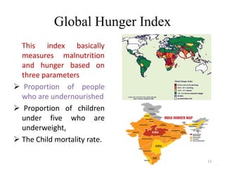 Global Hunger Index
This index basically
measures malnutrition
and hunger based on
three parameters
 Proportion of people
who are undernourished
 Proportion of children
under five who are
underweight,
 The Child mortality rate.
13
 
