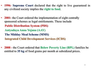 • 1996- Supreme Court declared that the right to live guaranteed in
any civilized society implies the right to food.
• 2001- the Court ordered the implementation of eight centrally
sponsored schemes as legal entitlements. These include
Public Distribution System (PDS)
Antyodaya Anna Yojana (AAY)
The Midday Meal Scheme (MMS)
Integrated Child Development Services (ICDS)
• 2008 - the Court ordered that Below Poverty Line (BPL) families be
entitled to 35 kg of food grains per month at subsidized prices.
18
 