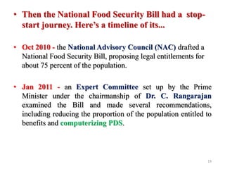 • Then the National Food Security Bill had a stop-
start journey. Here’s a timeline of its...
• Oct 2010 - the National Advisory Council (NAC) drafted a
National Food Security Bill, proposing legal entitlements for
about 75 percent of the population.
• Jan 2011 - an Expert Committee set up by the Prime
Minister under the chairmanship of Dr. C. Rangarajan
examined the Bill and made several recommendations,
including reducing the proportion of the population entitled to
benefits and computerizing PDS.
19
 