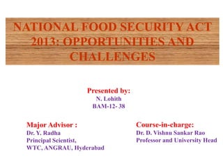 Presented by:
N. Lohith
BAM-12- 38
Course-in-charge:
Dr. D. Vishnu Sankar Rao
Professor and University Head
Major Advisor :
Dr. Y. Radha
Principal Scientist,
WTC, ANGRAU, Hyderabad
NATIONAL FOOD SECURITY ACT
2013: OPPORTUNITIES AND
CHALLENGES
 