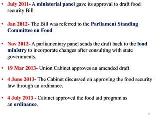 • July 2011- A ministerial panel gave its approval to draft food
security Bill
• Jan 2012- The Bill was referred to the Parliament Standing
Committee on Food
• Nov 2012- A parliamentary panel sends the draft back to the food
ministry to incorporate changes after consulting with state
governments.
• 19 Mar 2013- Union Cabinet approves an amended draft
• 4 June 2013- The Cabinet discussed on approving the food security
law through an ordinance.
• 4 July 2013 - Cabinet approved the food aid program as
an ordinance.
20
 