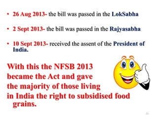 • 26 Aug 2013- the bill was passed in the LokSabha
• 2 Sept 2013- the bill was passed in the Rajyasabha
• 10 Sept 2013- received the assent of the President of
India.
With this the NFSB 2013
became the Act and gave
the majority of those living
in India the right to subsidised food
grains.
21
 