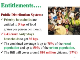 Entitlements….
Public Distribution System:
Priority households are
entitled to 5 kgs of food
grains per person per month.
2.43 crore Antyodaya
households to get 35 kgs.
The combined coverage is up to 75% of the rural
population and up to 50% of the urban population.
The Bill will cover around 810 million citizens. (67%)
24
 