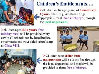 Children’s Entitlements….
children in the age group of 6 months to
6 years, the Bill guarantees an age-
appropriate meal, free of charge, through
the local anganwadi.
children aged 6-14 years, free
midday meal will be provided every
day in all schools run by local bodies,
government and govt aided schools, up
to Class VIII.
Children who suffer from
malnutrition will be identified through
the local anganwadi and meals will be
provided to them free of charge.
25
 