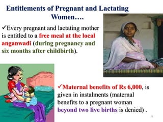 Maternal benefits of Rs 6,000, is
given in instalments (maternal
benefits to a pregnant woman
beyond two live births is denied) .
Every pregnant and lactating mother
is entitled to a free meal at the local
anganwadi (during pregnancy and
six months after childbirth).
Entitlements of Pregnant and Lactating
Women….
26
 