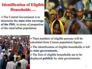 Identification of Eligible
Households….
The Central Government is to
determine the state-wise coverage
of the PDS, in terms of proportion
of the rural/urban population.
Then numbers of eligible persons will be
calculated from Census population figures.
The identification of eligible households is left
to state governments.
The lists of eligible households are to be
displayed publicly by state governments.
27
 