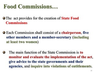 Food Commissions…
The act provides for the creation of State Food
Commissions
Each Commission shall consist of a chairperson, five
other members and a member-secretary (including
at least two women)
The main function of the State Commission is to
monitor and evaluate the implementation of the act,
give advice to the state governments and their
agencies, and inquire into violations of entitlements.
28
 