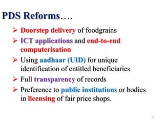 PDS Reforms….
 Doorstep delivery of foodgrains
 ICT applications and end-to-end
computerisation
 Using aadhaar (UID) for unique
identification of entitled beneficiaries
 Full transparency of records
 Preference to public institutions or bodies
in licensing of fair price shops.
29
 