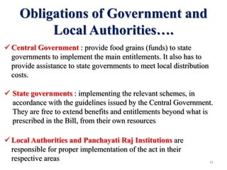 Obligations of Government and
Local Authorities….
 Central Government : provide food grains (funds) to state
governments to implement the main entitlements. It also has to
provide assistance to state governments to meet local distribution
costs.
 State governments : implementing the relevant schemes, in
accordance with the guidelines issued by the Central Government.
They are free to extend benefits and entitlements beyond what is
prescribed in the Bill, from their own resources
 Local Authorities and Panchayati Raj Institutions are
responsible for proper implementation of the act in their
respective areas 31
 