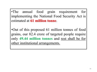 •The annual food grain requirement for
implementing the National Food Security Act is
estimated at 61 million tonne.
•Out of this proposed 61 million tonnes of food
grains, our 82.4 crore of targeted people require
only 49.44 million tonnes and rest shall be for
other institutional arrangements.
36
 