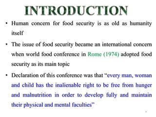 • Human concern for food security is as old as humanity
itself
• The issue of food security became an international concern
when world food conference in Rome (1974) adopted food
security as its main topic
• Declaration of this conference was that “every man, woman
and child has the inalienable right to be free from hunger
and malnutrition in order to develop fully and maintain
their physical and mental faculties”
4
 