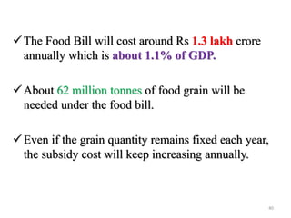The Food Bill will cost around Rs 1.3 lakh crore
annually which is about 1.1% of GDP.
About 62 million tonnes of food grain will be
needed under the food bill.
Even if the grain quantity remains fixed each year,
the subsidy cost will keep increasing annually.
40
 