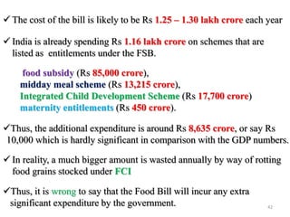  The cost of the bill is likely to be Rs 1.25 – 1.30 lakh crore each year
 India is already spending Rs 1.16 lakh crore on schemes that are
listed as entitlements under the FSB.
food subsidy (Rs 85,000 crore),
midday meal scheme (Rs 13,215 crore),
Integrated Child Development Scheme (Rs 17,700 crore)
maternity entitlements (Rs 450 crore).
Thus, the additional expenditure is around Rs 8,635 crore, or say Rs
10,000 which is hardly significant in comparison with the GDP numbers.
 In reality, a much bigger amount is wasted annually by way of rotting
food grains stocked under FCI
Thus, it is wrong to say that the Food Bill will incur any extra
significant expenditure by the government. 42
 