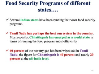 Food Security Programs of different
states….
 Several Indian states have been running their own food security
programs.
 Tamil Nadu has perhaps the best run system in the country.
Most recently, Chhattisgarh has emerged as a model state in
terms of running the food program most efficiently.
 60 percent of the poverty gap has been wiped out in Tamil
Nadu; the figure for Chhattisgarh is 40 percent and nearly 20
percent at the all-India level.
43
 