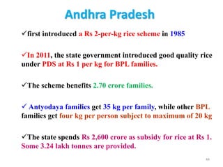 Andhra Pradesh
first introduced a Rs 2-per-kg rice scheme in 1985
In 2011, the state government introduced good quality rice
under PDS at Rs 1 per kg for BPL families.
The scheme benefits 2.70 crore families.
 Antyodaya families get 35 kg per family, while other BPL
families get four kg per person subject to maximum of 20 kg
The state spends Rs 2,600 crore as subsidy for rice at Rs 1.
Some 3.24 lakh tonnes are provided.
44
 