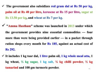  The government also subsidizes red gram dal at Rs 50 per kg,
palm oil at Rs 40 per litre, kerosene at Rs 15 per litre, sugar at
Rs 13.50 per kg, and wheat at Rs 7 per kg.
 "Amma Hastham" scheme was launched in 2013 under which
the government provides nine essential commodities — four
more than were being provided earlier — in a packet through
ration shops every month for Rs 185, against an actual cost of
Rs 292.
 It includes 1 kg toor dal, 1 litre palm oil, 1 kg whole meal atta, 1
kg wheat, ½ kg sugar, 1 kg salt, ¼ kg chilli powder, ½ kg
tamarind and 100 gm turmeric powder. 45
 