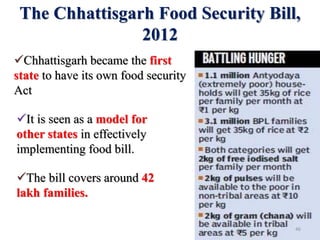 The Chhattisgarh Food Security Bill,
2012
Chhattisgarh became the first
state to have its own food security
Act
It is seen as a model for
other states in effectively
implementing food bill.
The bill covers around 42
lakh families.
46
 