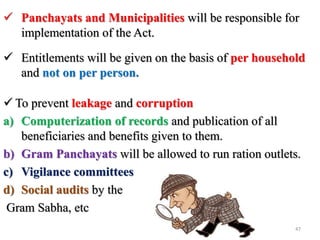  To prevent leakage and corruption
a) Computerization of records and publication of all
beneficiaries and benefits given to them.
b) Gram Panchayats will be allowed to run ration outlets.
c) Vigilance committees
d) Social audits by the
Gram Sabha, etc
 Panchayats and Municipalities will be responsible for
implementation of the Act.
 Entitlements will be given on the basis of per household
and not on per person.
47
 