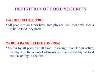 DEFINITION OF FOOD SECURITY
FAO DEFINITION (1983):
―All people at all times have both physical and economic access
to basic food they need”
WORLD BANK DEFINITION (1986):
“Access by all people at all times to enough food for an active,
healthy life. Its essential elements are the availability of food
and the ability to acquire it”
5
 