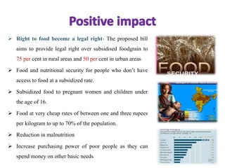  Right to food become a legal right- The proposed bill
aims to provide legal right over subsidised foodgrain to
75 per cent in rural areas and 50 per cent in urban areas
 Food and nutritional security for people who don’t have
access to food at a subsidized rate.
 Subsidized food to pregnant women and children under
the age of 16.
 Food at very cheap rates of between one and three rupees
per kilogram to up to 70% of the population.
 Reduction in malnutrition
 Increase purchasing power of poor people as they can
spend money on other basic needs
50
 
