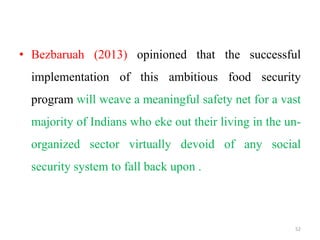 • Bezbaruah (2013) opinioned that the successful
implementation of this ambitious food security
program will weave a meaningful safety net for a vast
majority of Indians who eke out their living in the un-
organized sector virtually devoid of any social
security system to fall back upon .
52
 