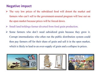 Negative impact
 The very low prices of the subsidized food will distort the market and
farmers who can’t sell to the government-assured program will lose out on
the open market because prices will be forced down.
 Small land holdings farmer diverted from food grain production.
 Some farmers who don’t need subsidized grain because they grow it.
Corrupt intermediaries who often run the public distribution system could
then pay farmers off for their share of grain and sell it in the open market,
which is likely to lead to an over-supply of grain and a collapse in prices.
53
 