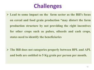 Challenges
 Lead to some impact on the farm sector as the Bill’s focus
on cereal and food grain production ―may distort the farm
production structure by not providing the right incentives
for other crops such as pulses, oilseeds and cash crops,
states need to identify the beneficiaries
 The Bill does not categories properly between BPL and APL
and both are entitled to 5 Kg grain per person per month.
55
 