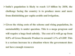  India’s population is likely to reach 1.5 billion by 2030, the
challenge facing the country is to produce more and more
from diminishing per capita arable and irrigation.
 Given the rising costs of the scheme and rising population, its
sustainability is under question. This is a mega program and
will require a huge food subsidy. The cost of it will go up from
0.8% of Gross Domestic Product to around 1.1% of GDP. This
is a serious increase in a situation where the government does
not have enough resources
61
 