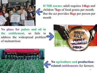 No place for pulses and oil in
the entitlement, so fails to
address the widespread problem
of malnutrition
No agriculture and production-
related entitlements for farmers
65
ICMR norms: adult requires 14kgs and
children 7kgs of food grains per month.
But the act provides 5kgs per person per
month
 