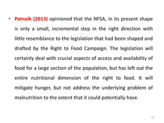 • Patnaik (2013) opinioned that the NFSA, in its present shape
is only a small, incremental step in the right direction with
little resemblance to the legislation that had been shaped and
drafted by the Right to Food Campaign. The legislation will
certainly deal with crucial aspects of access and availability of
food for a large section of the population, but has left out the
entire nutritional dimension of the right to food. It will
mitigate hunger, but not address the underlying problem of
malnutrition to the extent that it could potentially have.
67
 