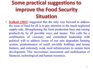 • Kalkoti (2012) suggested that the only way forward to address
the issue of food for all is to pay attention to the much neglected
supply-side. Strengthening the farm production base and raising
productivity by all possible ways and means. This calls for a
combination of visionary and committed leadership with
political will to address issues of our rain dependent farming
system, predominance of small unviable holdings and tenant
farmers, and extremely weak rural infrastructure to sustain farm
development. This necessitates assessment and mobilization of
financial, technological and human resources.
68
 